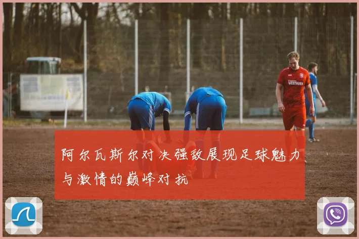 阿尔瓦斯尔对决强敌展现足球魅力与激情的巅峰对抗