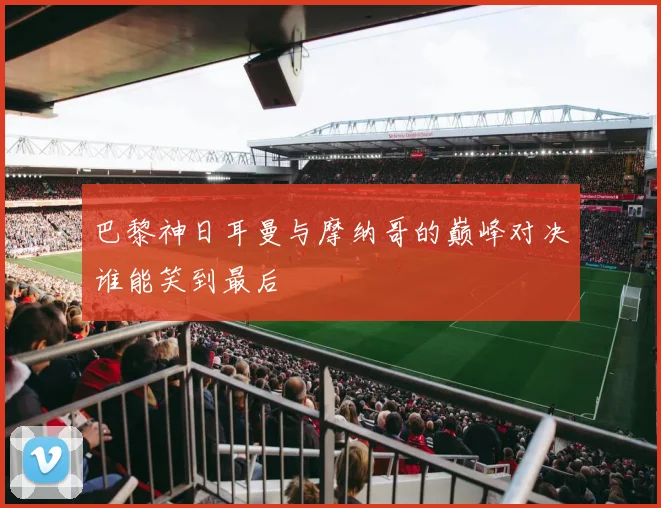 巴黎神日耳曼与摩纳哥的巅峰对决谁能笑到最后