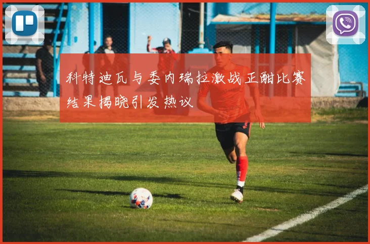 科特迪瓦与委内瑞拉激战正酣比赛结果揭晓引发热议