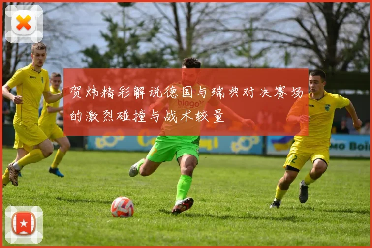 贺炜精彩解说德国与瑞典对决赛场的激烈碰撞与战术较量