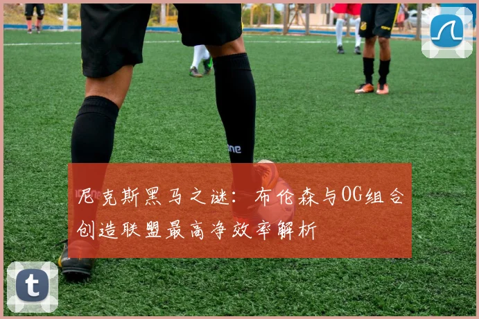 尼克斯黑马之谜：布伦森与OG组合创造联盟最高净效率解析