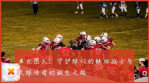 库尔图瓦：守护球门的铁血战士与足球传奇的诞生之路