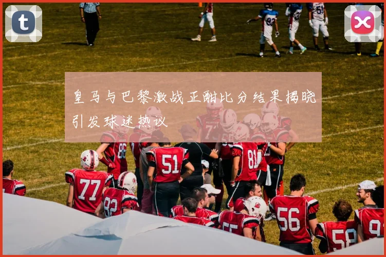 皇马与巴黎激战正酣比分结果揭晓引发球迷热议