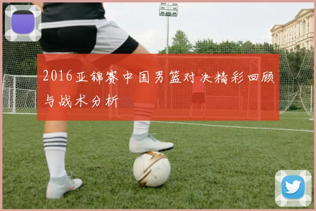 2016亚锦赛中国男篮对决精彩回顾与战术分析