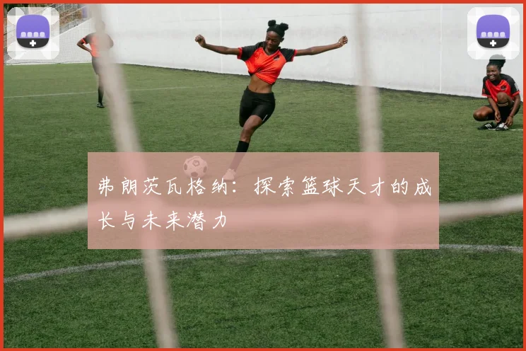 弗朗茨瓦格纳：探索篮球天才的成长与未来潜力