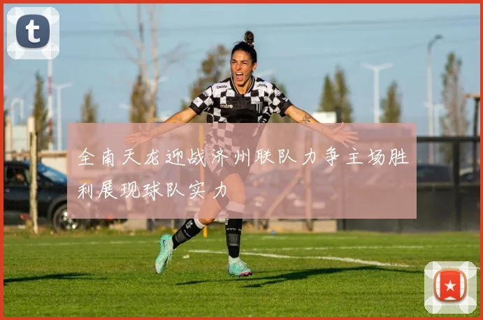 全南天龙迎战济州联队力争主场胜利展现球队实力