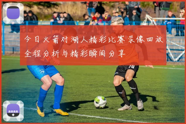 今日火箭对湖人精彩比赛录像回放全程分析与精彩瞬间分享