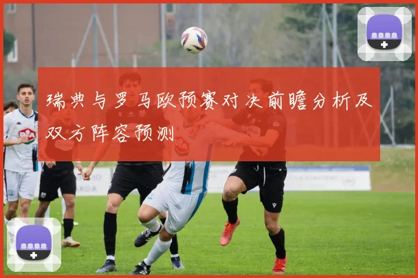 瑞典与罗马欧预赛对决前瞻分析及双方阵容预测