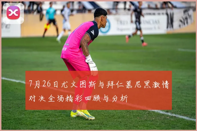 7月26日尤文图斯与拜仁慕尼黑激情对决全场精彩回顾与分析