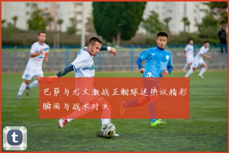 巴萨与尤文激战正酣球迷热议精彩瞬间与战术对决