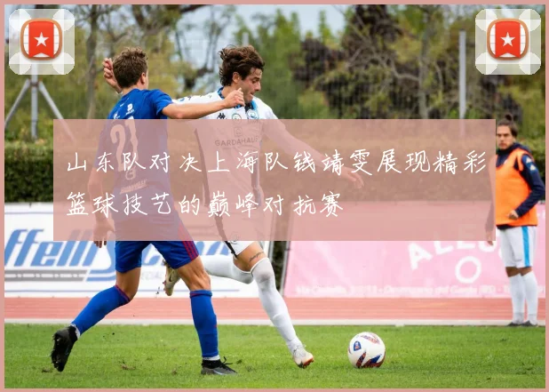山东队对决上海队钱靖雯展现精彩篮球技艺的巅峰对抗赛