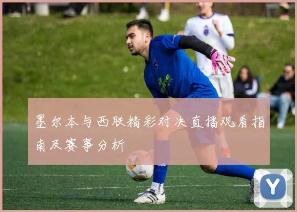 墨尔本与西联精彩对决直播观看指南及赛事分析
