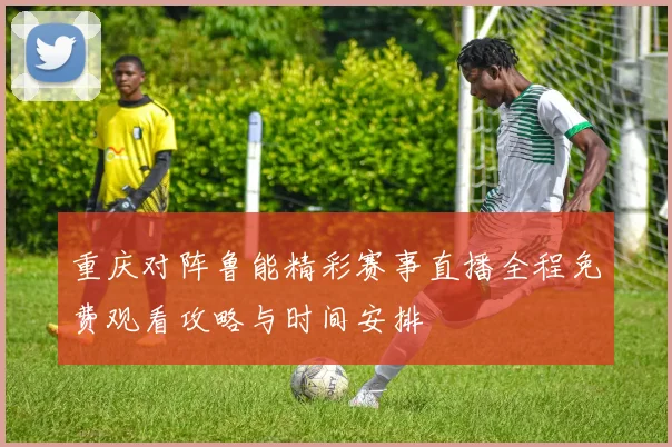重庆对阵鲁能精彩赛事直播全程免费观看攻略与时间安排