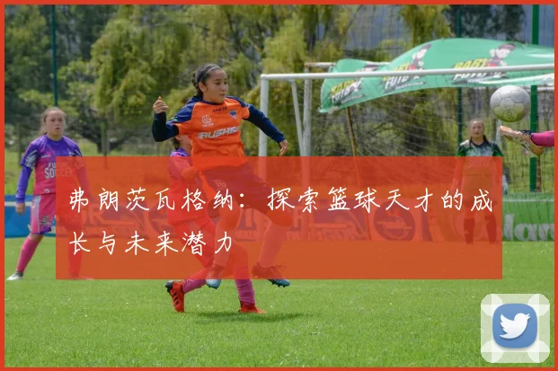 弗朗茨瓦格纳：探索篮球天才的成长与未来潜力