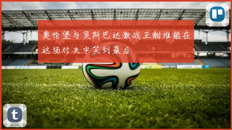 奥伦堡与莫斯巴达激战正酣谁能在这场对决中笑到最后