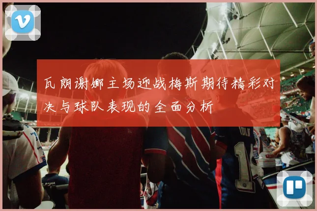 瓦朗谢娜主场迎战梅斯期待精彩对决与球队表现的全面分析
